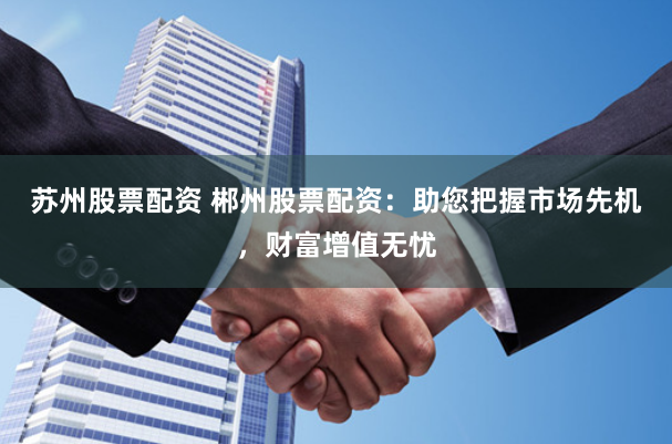 苏州股票配资 郴州股票配资：助您把握市场先机，财富增值无忧