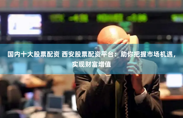 国内十大股票配资 西安股票配资平台：助你把握市场机遇，实现财富增值